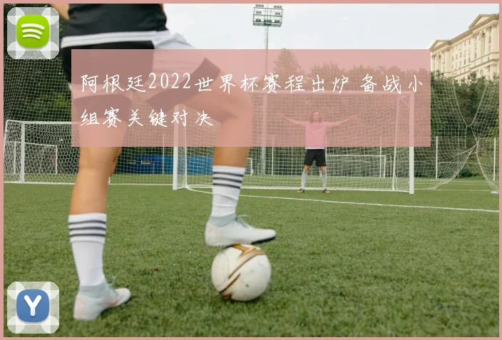 阿根廷2022世界杯赛程出炉 备战小组赛关键对决