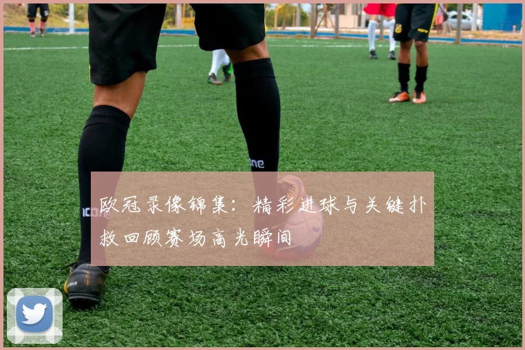 欧冠录像锦集：精彩进球与关键扑救回顾赛场高光瞬间