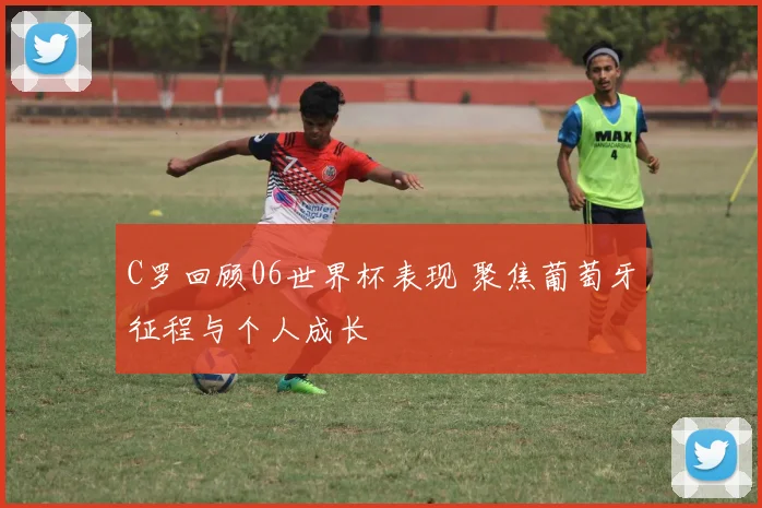 C罗回顾06世界杯表现 聚焦葡萄牙征程与个人成长