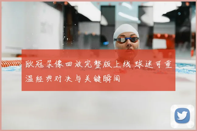 欧冠录像回放完整版上线 球迷可重温经典对决与关键瞬间