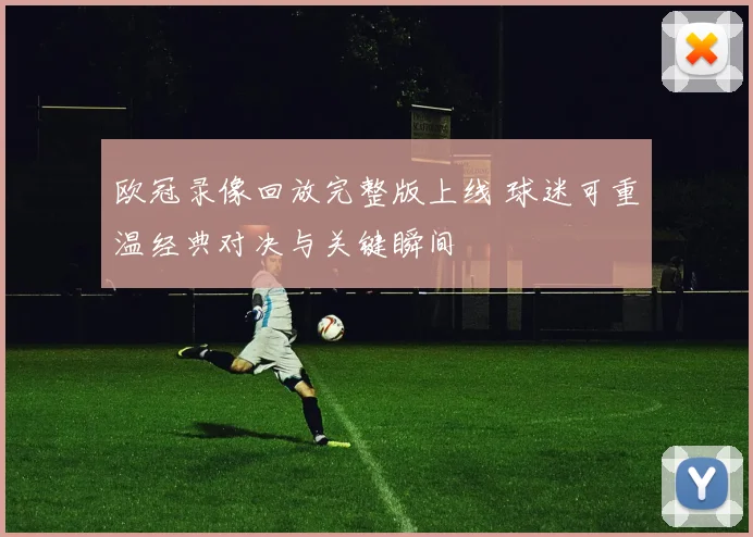 欧冠录像回放完整版上线 球迷可重温经典对决与关键瞬间