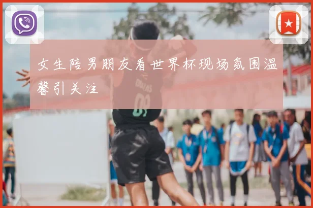 女生陪男朋友看世界杯现场氛围温馨引关注