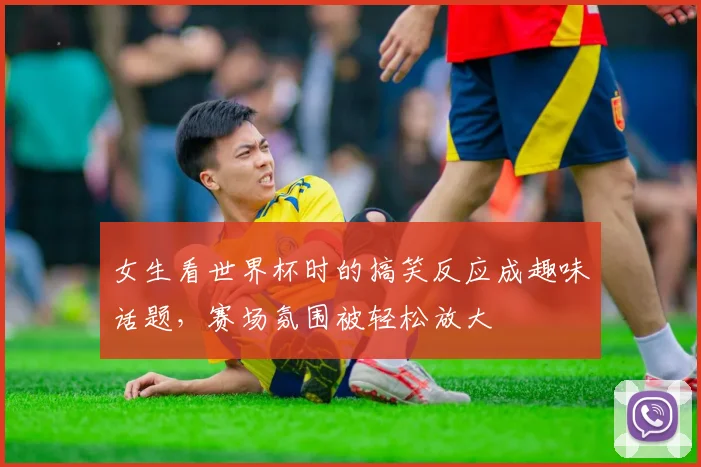 女生看世界杯时的搞笑反应成趣味话题，赛场氛围被轻松放大