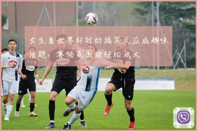 女生看世界杯时的搞笑反应成趣味话题，赛场氛围被轻松放大
