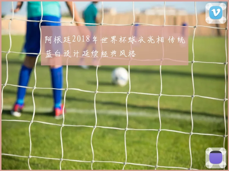 阿根廷2018年世界杯球衣亮相 传统蓝白设计延续经典风格