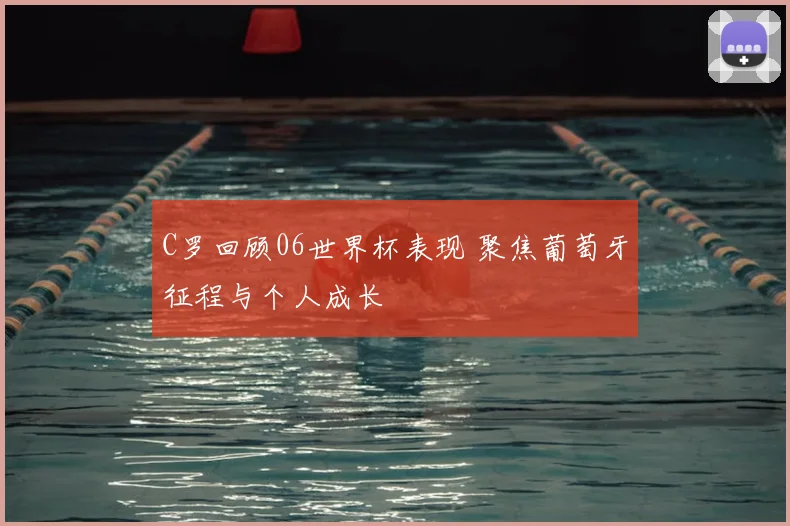 C罗回顾06世界杯表现 聚焦葡萄牙征程与个人成长