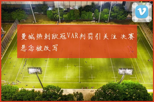 曼城热刺欧冠VAR判罚引关注 决赛悬念被改写