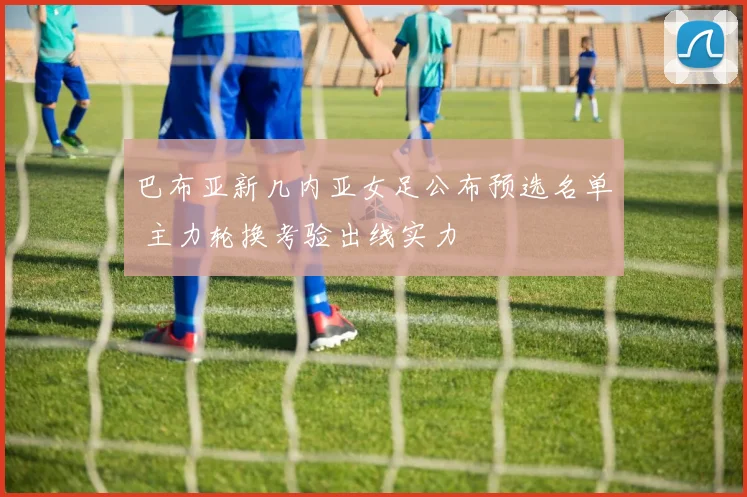 巴布亚新几内亚女足公布预选名单 主力轮换考验出线实力