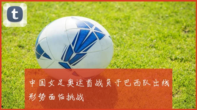 中国女足奥运首战负于巴西队出线形势面临挑战