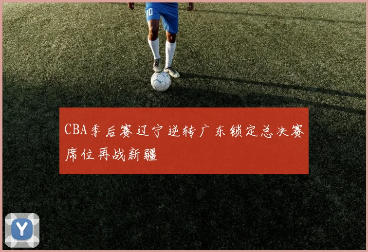 CBA季后赛辽宁逆转广东锁定总决赛席位再战新疆