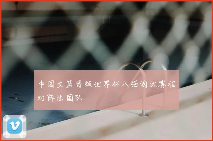 中国女篮晋级世界杯八强淘汰赛程对阵法国队