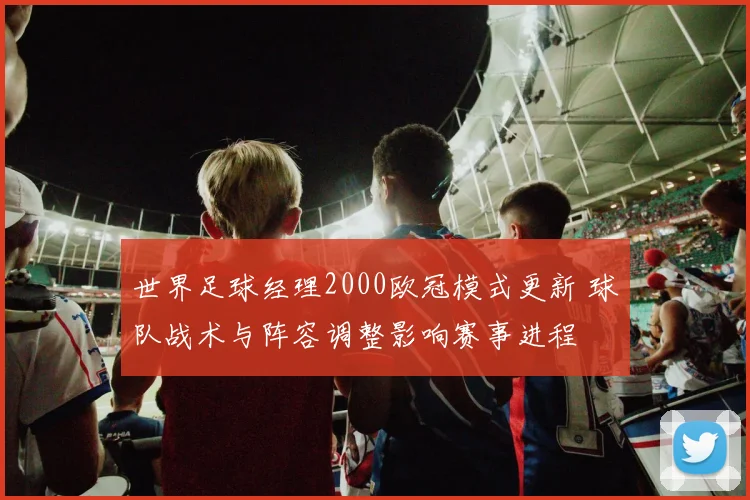 世界足球经理2000欧冠模式更新 球队战术与阵容调整影响赛事进程