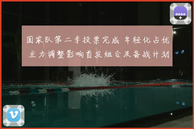 国家队第二季投票完成 年轻化占优 主力调整影响首发组合及备战计划