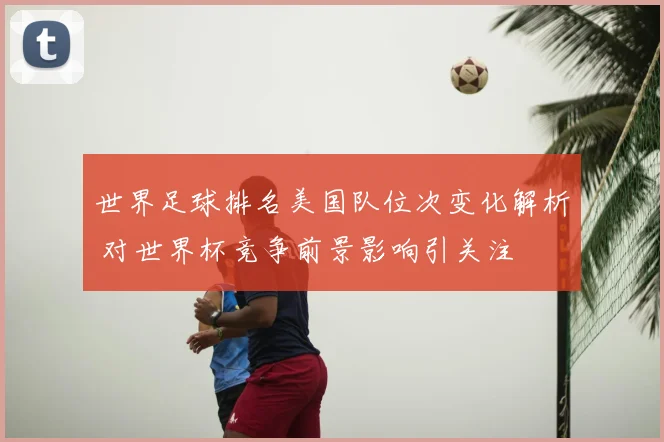 世界足球排名美国队位次变化解析 对世界杯竞争前景影响引关注