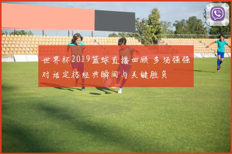 世界杯2019篮球直播回顾 多场强强对话定格经典瞬间与关键胜负