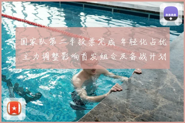 国家队第二季投票完成 年轻化占优 主力调整影响首发组合及备战计划