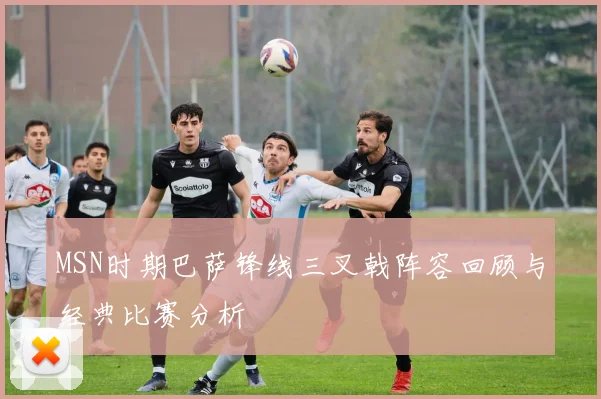 MSN时期巴萨锋线三叉戟阵容回顾与经典比赛分析