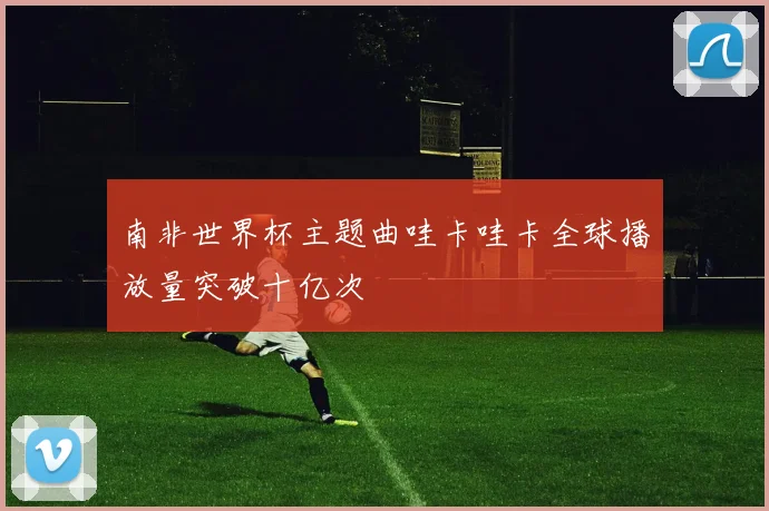 南非世界杯主题曲哇卡哇卡全球播放量突破十亿次