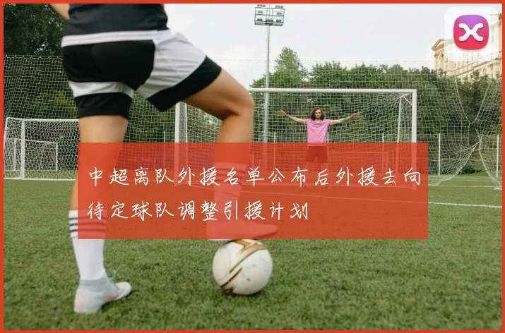 中超离队外援名单公布后外援去向待定球队调整引援计划