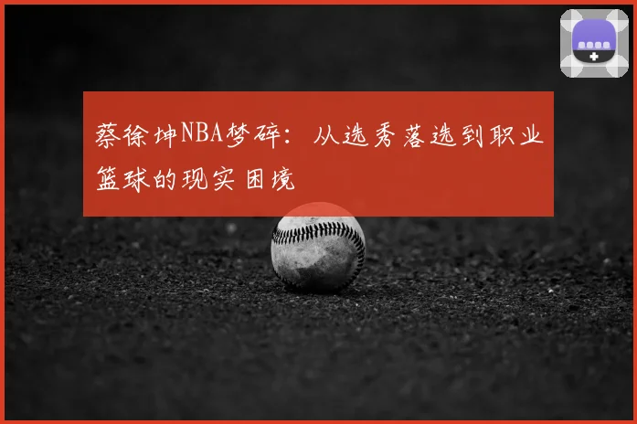 蔡徐坤NBA梦碎：从选秀落选到职业篮球的现实困境