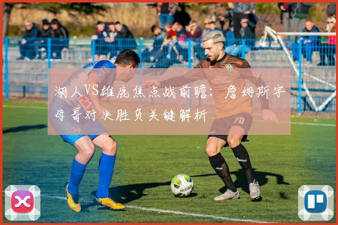 湖人VS雄鹿焦点战前瞻:詹姆斯字母哥对决胜负关键解析