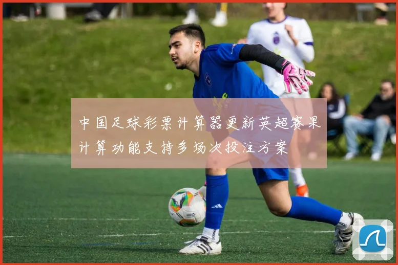中国足球彩票计算器更新英超赛果计算功能支持多场次投注方案