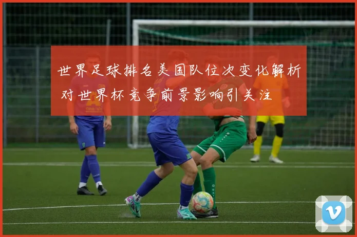 世界足球排名美国队位次变化解析 对世界杯竞争前景影响引关注