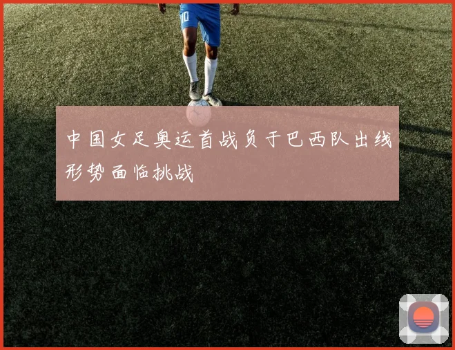 中国女足奥运首战负于巴西队出线形势面临挑战