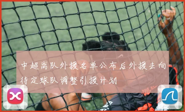 中超离队外援名单公布后外援去向待定球队调整引援计划