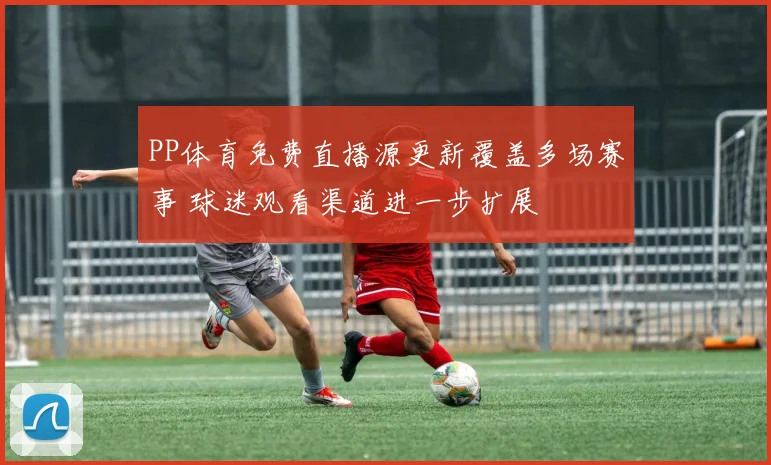 PP体育免费直播源更新覆盖多场赛事 球迷观看渠道进一步扩展