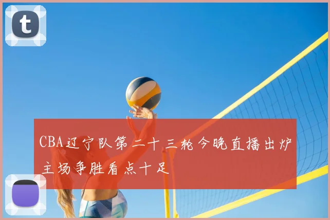 CBA辽宁队第二十三轮今晚直播出炉主场争胜看点十足