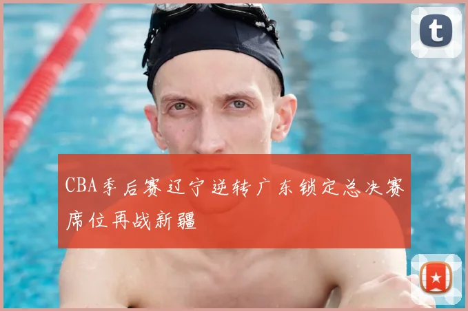 CBA季后赛辽宁逆转广东锁定总决赛席位再战新疆